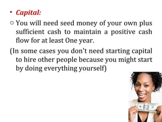 • Capital:
o You will need seed money of your own plus
  sufficient cash to maintain a positive cash
  flow for at least One year.
(In some cases you don't need starting capital
  to hire other people because you might start
  by doing everything yourself)
 