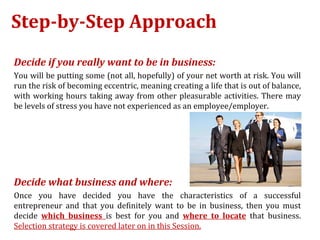 Step-by-Step Approach
Decide if you really want to be in business:
You will be putting some (not all, hopefully) of your net worth at risk. You will
run the risk of becoming eccentric, meaning creating a life that is out of balance,
with working hours taking away from other pleasurable activities. There may
be levels of stress you have not experienced as an employee/employer.




Decide what business and where:
Once you have decided you have the characteristics of a successful
entrepreneur and that you definitely want to be in business, then you must
decide which business is best for you and where to locate that business.
Selection strategy is covered later on in this Session.
 