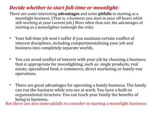 Decide whether to start full-time or moonlight:
  There are some interesting advantages and some pitfalls in starting as a
     moonlight business. (That is, a business you start in your off hours while
     still working at your current job.) More often than not, the advantages of
     starting as a moonlighter outweigh the risks:

  •   Your full-time job won't suffer if you maintain certain conflict of
      interest disciplines, including compartmentalizing your job and
      business into completely separate worlds.

  •   You can avoid conflict of interest with your job by choosing a business
      that is appropriate for moonlighting, such as: single products, real
      estate, specialized food, e-commerce, direct marketing or family-run
      operations.

  •  There are great advantages for operating a family business. The family
     can run the business while you are at work. You have a built-in
     organizational structure. You can teach your family the benefits of
     being in business.
But there are also some pitfalls to consider in starting a moonlight business:
 