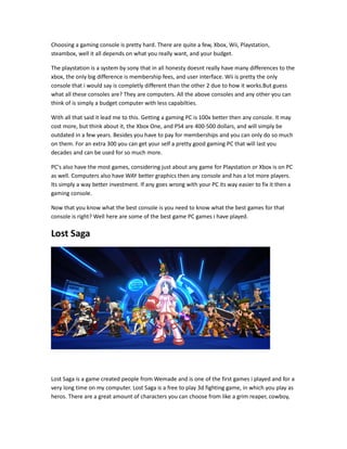 Choosing a gaming console is pretty hard. There are quite a few, Xbox, Wii, Playstation,
steambox, well it all depends on what you really want, and your budget.
The playstation is a system by sony that in all honesty doesnt really have many differences to the
xbox, the only big difference is membership fees, and user interface. Wii is pretty the only
console that i would say is completly different than the other 2 due to how it works.But guess
what all these consoles are? They are computers. All the above consoles and any other you can
think of is simply a budget computer with less capabilties.
With all that said it lead me to this. Getting a gaming PC is 100x better then any console. It may
cost more, but think about it, the Xbox One, and PS4 are 400-500 dollars, and will simply be
outdated in a few years. Besides you have to pay for memberships and you can only do so much
on them. For an extra 300 you can get your self a pretty good gaming PC that will last you
decades and can be used for so much more.
PC's also have the most games, considering just about any game for Playstation or Xbox is on PC
as well. Computers also have WAY better graphics then any console and has a lot more players.
Its simply a way better investment. If any goes wrong with your PC its way easier to fix it then a
gaming console.
Now that you know what the best console is you need to know what the best games for that
console is right? Well here are some of the best game PC games i have played.
Lost Saga
Lost Saga is a game created people from Wemade and is one of the first games i played and for a
very long time on my computer. Lost Saga is a free to play 3d fighting game, in which you play as
heros. There are a great amount of characters you can choose from like a grim reaper, cowboy,
 