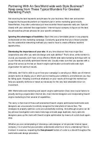 Partnering With An Seo/World wide web Style Business?
Keep away from These Typical Blunders For Greatest
Marketing Punch

Not sourcing the best keywords and phrases for your business: Most men and women
recognize that keywords perform an important part in online marketing good results.
Nevertheless, they often undervalue just how essential these keywords really are. Spouse
closely with your selected Seo organization / internet layout company to figure out the best
key phrases/key phrase phrases for your specific enterprise.


Ignoring the advantages of backlinks: Back links are a formidable power in any properly
orchestrated on-line marketing campaign. Constantly guarantee that your chosen provider
has the substantial networking methods you need to have to create affiliation backlink
opportunities.


Dismissing the importance of your site: At any time discover that most major Seo
corporations also offer you web site design and style abilities? That's since, whilst content is
crucial, you basically can't have a truly effective World wide web marketing technique with no
a user-friendly and solidly optimized internet site. Usually make sure that you operate with a
group that serves as the two an Search engine optimisation and world wide web style
organization for optimum results.


Ultimately, don't fail to stick to up on how your campaign is carrying out. Make use of internet
analytic tactics to display you in which you're meeting your ambitions, and wherever you may
be falling quick. Keeping a continual emphasis on your results all through the method can
help you speedily reinforce or tweak as necessary for the very best attainable return on
investment.


With World wide web marketing and search engine optimization (Seo) now crucial factors to
proudly owning a organization internet site, most internet designers are incorporating Search
engine marketing to their arsenal of capabilities.


The worry is that most of these self-proclaimed Search engine optimization/world wide web
designers are unsuccessful to entirely recognize the total photo of natural Seo. The
strategies to properly optimize a site are substantially evolving. And although anyone can do
key phrase investigation and create meta tags and web page duplicate, many web site
designers pass up the mark with Search engine optimization by means of a site's back again-
stop.


Whether you are contemplating of choosing a solo designer or full-provider internet layout
company, it is crucial that your provider understands what he or she is undertaking if Seo is
involved. In essence, respecting the Seo-pleasant factors of a site is a should throughout the
world wide web design procedure.
 