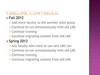 Timeline continuedFall 2012Add more faculty to the summer pilot groupContinue to run simultaneously with old LMSContinue trainingContinue migrating content from old LMSSpring 2013Any faculty who want to use new LMS canContinue to run simultaneously with old LMSContinue trainingContinue migrating content from old LMS