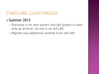 Timeline continuedSummer 2013Everyone is on new system and old system is used only as archive, no one is on old LMSMigrate any additional content from old LMS