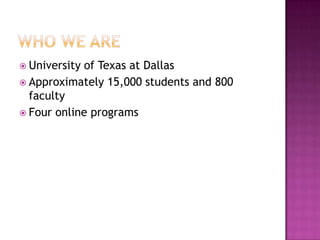 Who we areUniversity of Texas at DallasApproximately 15,000 students and 800 facultyFour online programs