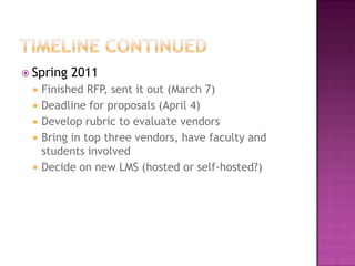 Timeline continuedSpring 2011Finished RFP, sent it out (March 7)Deadline for proposals (April 4)Develop rubric to evaluate vendorsBring in top three vendors, have faculty and students involvedDecide on new LMS (hosted or self-hosted?)