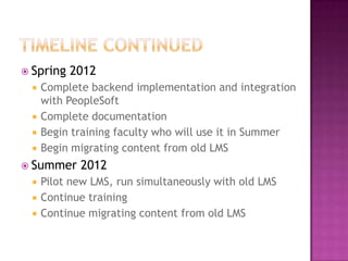 Timeline continuedSpring 2012Complete backend implementation and integration with PeopleSoftComplete documentationBegin training faculty who will use it in SummerBegin migrating content from old LMSSummer 2012Pilot new LMS, run simultaneously with old LMSContinue trainingContinue migrating content from old LMS