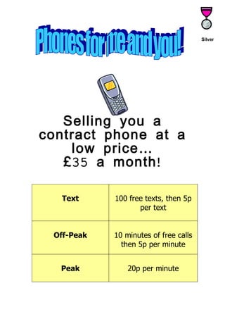 Silver




   Selling you a
contract phone at a
     low price…
   £ 35 a month !

  Text      100 free texts, then 5p
                   per text


 Off-Peak   10 minutes of free calls
              then 5p per minute


  Peak          20p per minute
 