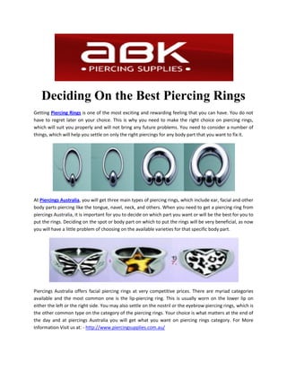 Deciding On the Best Piercing Rings
Getting Piercing Rings is one of the most exciting and rewarding feeling that you can have. You do not
have to regret later on your choice. This is why you need to make the right choice on piercing rings,
which will suit you properly and will not bring any future problems. You need to consider a number of
things, which will help you settle on only the right piercings for any body part that you want to fix it.




At Piercings Australia, you will get three main types of piercing rings, which include ear, facial and other
body parts piercing like the tongue, navel, neck, and others. When you need to get a piercing ring from
piercings Australia, it is important for you to decide on which part you want or will be the best for you to
put the rings. Deciding on the spot or body part on which to put the rings will be very beneficial, as now
you will have a little problem of choosing on the available varieties for that specific body part.




Piercings Australia offers facial piercing rings at very competitive prices. There are myriad categories
available and the most common one is the lip-piercing ring. This is usually worn on the lower lip on
either the left or the right side. You may also settle on the nostril or the eyebrow piercing rings, which is
the other common type on the category of the piercing rings. Your choice is what matters at the end of
the day and at piercings Australia you will get what you want on piercing rings category. For More
Information Visit us at: - http://www.piercingsupplies.com.au/
 