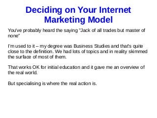 Deciding on Your Internet
Marketing Model
You've probably heard the saying "Jack of all trades but master of
none"
I'm used to it – my degree was Business Studies and that's quite
close to the definition. We had lots of topics and in reality skimmed
the surface of most of them.
That works OK for initial education and it gave me an overview of
the real world.
But specialising is where the real action is.
 