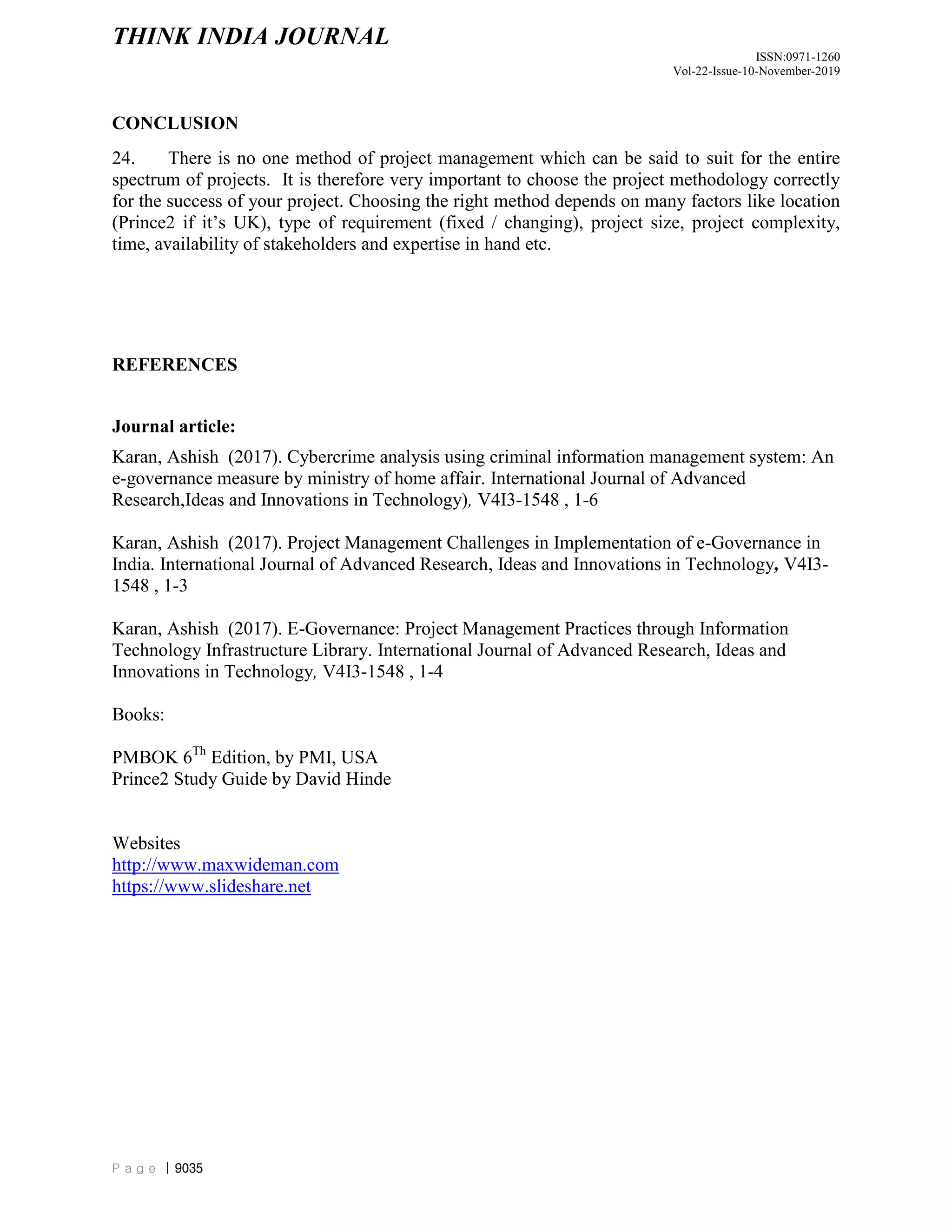 THINK INDIA JOURNAL
ISSN:0971-1260
Vol-22-Issue-10-November-2019
P a g e | 9035
CONCLUSION
24. There is no one method of project management which can be said to suit for the entire
spectrum of projects. It is therefore very important to choose the project methodology correctly
for the success of your project. Choosing the right method depends on many factors like location
(Prince2 if it‟s UK), type of requirement (fixed / changing), project size, project complexity,
time, availability of stakeholders and expertise in hand etc.
REFERENCES
Journal article:
Karan, Ashish (2017). Cybercrime analysis using criminal information management system: An
e-governance measure by ministry of home affair. International Journal of Advanced
Research,Ideas and Innovations in Technology), V4I3-1548 , 1-6
Karan, Ashish (2017). Project Management Challenges in Implementation of e-Governance in
India. International Journal of Advanced Research, Ideas and Innovations in Technology, V4I3-
1548 , 1-3
Karan, Ashish (2017). E-Governance: Project Management Practices through Information
Technology Infrastructure Library. International Journal of Advanced Research, Ideas and
Innovations in Technology, V4I3-1548 , 1-4
Books:
PMBOK 6Th
Edition, by PMI, USA
Prince2 Study Guide by David Hinde
Websites
http://www.maxwideman.com
https://www.slideshare.net
 
