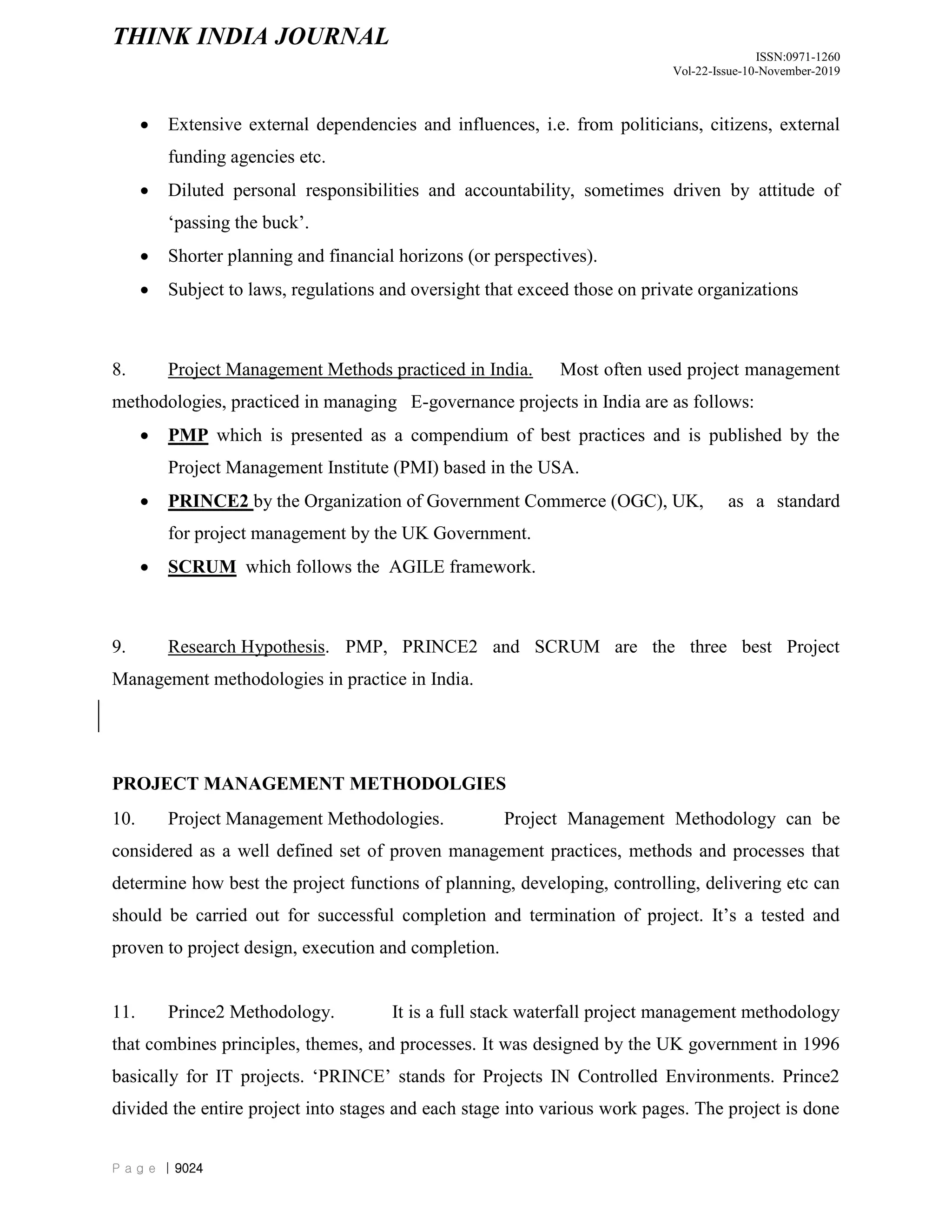 THINK INDIA JOURNAL
ISSN:0971-1260
Vol-22-Issue-10-November-2019
P a g e | 9024
 Extensive external dependencies and influences, i.e. from politicians, citizens, external
funding agencies etc.
 Diluted personal responsibilities and accountability, sometimes driven by attitude of
„passing the buck‟.
 Shorter planning and financial horizons (or perspectives).
 Subject to laws, regulations and oversight that exceed those on private organizations
8. Project Management Methods practiced in India. Most often used project management
methodologies, practiced in managing E-governance projects in India are as follows:
 PMP which is presented as a compendium of best practices and is published by the
Project Management Institute (PMI) based in the USA.
 PRINCE2 by the Organization of Government Commerce (OGC), UK, as a standard
for project management by the UK Government.
 SCRUM which follows the AGILE framework.
9. Research Hypothesis. PMP, PRINCE2 and SCRUM are the three best Project
Management methodologies in practice in India.
PROJECT MANAGEMENT METHODOLGIES
10. Project Management Methodologies. Project Management Methodology can be
considered as a well defined set of proven management practices, methods and processes that
determine how best the project functions of planning, developing, controlling, delivering etc can
should be carried out for successful completion and termination of project. It‟s a tested and
proven to project design, execution and completion.
11. Prince2 Methodology. It is a full stack waterfall project management methodology
that combines principles, themes, and processes. It was designed by the UK government in 1996
basically for IT projects. „PRINCE‟ stands for Projects IN Controlled Environments. Prince2
divided the entire project into stages and each stage into various work pages. The project is done
 