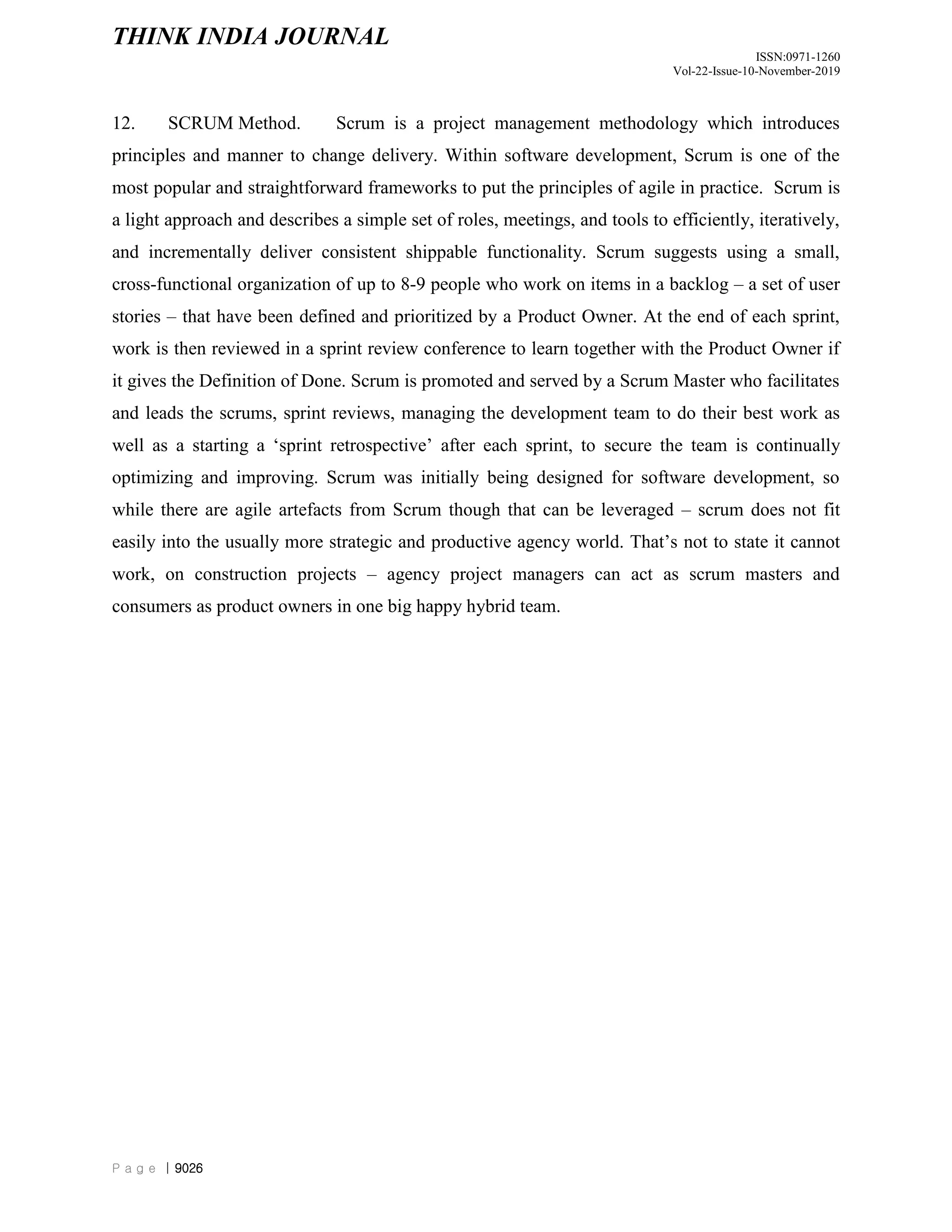 THINK INDIA JOURNAL
ISSN:0971-1260
Vol-22-Issue-10-November-2019
P a g e | 9026
12. SCRUM Method. Scrum is a project management methodology which introduces
principles and manner to change delivery. Within software development, Scrum is one of the
most popular and straightforward frameworks to put the principles of agile in practice. Scrum is
a light approach and describes a simple set of roles, meetings, and tools to efficiently, iteratively,
and incrementally deliver consistent shippable functionality. Scrum suggests using a small,
cross-functional organization of up to 8-9 people who work on items in a backlog – a set of user
stories – that have been defined and prioritized by a Product Owner. At the end of each sprint,
work is then reviewed in a sprint review conference to learn together with the Product Owner if
it gives the Definition of Done. Scrum is promoted and served by a Scrum Master who facilitates
and leads the scrums, sprint reviews, managing the development team to do their best work as
well as a starting a „sprint retrospective‟ after each sprint, to secure the team is continually
optimizing and improving. Scrum was initially being designed for software development, so
while there are agile artefacts from Scrum though that can be leveraged – scrum does not fit
easily into the usually more strategic and productive agency world. That‟s not to state it cannot
work, on construction projects – agency project managers can act as scrum masters and
consumers as product owners in one big happy hybrid team.
 