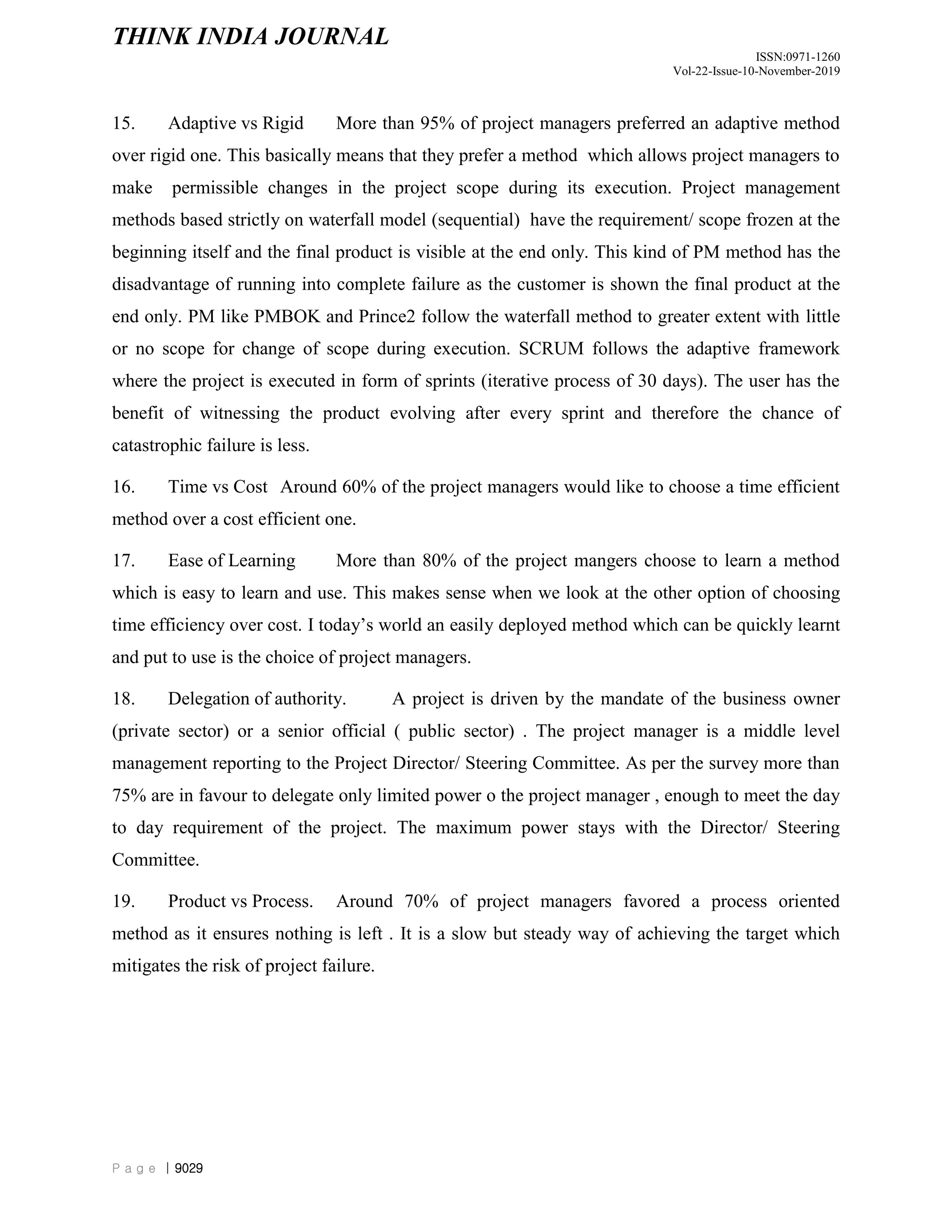 THINK INDIA JOURNAL
ISSN:0971-1260
Vol-22-Issue-10-November-2019
P a g e | 9029
15. Adaptive vs Rigid More than 95% of project managers preferred an adaptive method
over rigid one. This basically means that they prefer a method which allows project managers to
make permissible changes in the project scope during its execution. Project management
methods based strictly on waterfall model (sequential) have the requirement/ scope frozen at the
beginning itself and the final product is visible at the end only. This kind of PM method has the
disadvantage of running into complete failure as the customer is shown the final product at the
end only. PM like PMBOK and Prince2 follow the waterfall method to greater extent with little
or no scope for change of scope during execution. SCRUM follows the adaptive framework
where the project is executed in form of sprints (iterative process of 30 days). The user has the
benefit of witnessing the product evolving after every sprint and therefore the chance of
catastrophic failure is less.
16. Time vs Cost Around 60% of the project managers would like to choose a time efficient
method over a cost efficient one.
17. Ease of Learning More than 80% of the project mangers choose to learn a method
which is easy to learn and use. This makes sense when we look at the other option of choosing
time efficiency over cost. I today‟s world an easily deployed method which can be quickly learnt
and put to use is the choice of project managers.
18. Delegation of authority. A project is driven by the mandate of the business owner
(private sector) or a senior official ( public sector) . The project manager is a middle level
management reporting to the Project Director/ Steering Committee. As per the survey more than
75% are in favour to delegate only limited power o the project manager , enough to meet the day
to day requirement of the project. The maximum power stays with the Director/ Steering
Committee.
19. Product vs Process. Around 70% of project managers favored a process oriented
method as it ensures nothing is left . It is a slow but steady way of achieving the target which
mitigates the risk of project failure.
 