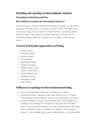 Deciding the pricing in international market
International Marketing and Price
How should we set prices for international markets?
This lesson considers the basics of pricing for international marketing. As with all of the
international marketing lessons, every country and culture within it will influence price.
So here we are going to look at some of the common influences upon pricing decision-
making, the impact of grey markets, international approaches to pricing, and more
mainstream marketing approaches to pricing that can be applied to an international
context.
Generic Marketing Approachesto Pricing.
 Premium Pricing.
 Penetration Pricing.
 Economy Pricing.
 Price Skimming.
 Psychological Pricing.
 Product Line Pricing.
 Optional Product Pricing.
 Captive Product Pricing
 Product Bundle Pricing.
 Promotional Pricing.
 Geographical Pricing.
 Value Pricing.
Influences on pricing for international marketing.
 The cost of manufacturing, distributing and marketing your product.
 The physical location of production plants might influence price. For example,
Toyota have plants in their European market, in the United Kingdom and Turkey.
 Of course fluctuations in foreign currencies affect pricing. Many companies are
benefiting from a relatively low US Dollar price during the 2010s. This make
imports to the United States expensive, but exports relatively cheap to other nations.
However fluctuations make it very difficult for companies to make long-term
decisions – such as building large factories in global markets i.e. costs of production
 