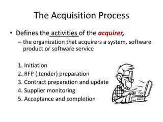 The Acquisition Process
• Defines the activities of the acquirer,
  – the organization that acquirers a system, software
    product or software service

  1. Initiation
  2. RFP ( tender) preparation
  3. Contract preparation and update
  4. Supplier monitoring
  5. Acceptance and completion
 
