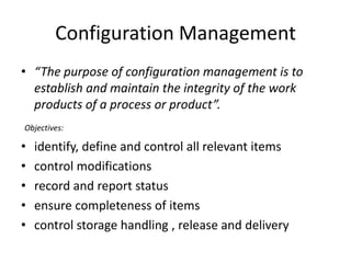 Configuration Management
• “The purpose of configuration management is to
  establish and maintain the integrity of the work
  products of a process or product”.
Objectives:

•   identify, define and control all relevant items
•   control modifications
•   record and report status
•   ensure completeness of items
•   control storage handling , release and delivery
 