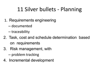 11 Silver bullets - Planning
1. Requirements engineering
   – documented
   – traceability
2. Task, cost and schedule determination based
    on requirements
3. Risk management, with
   – problem tracking
4. Incremental development
 