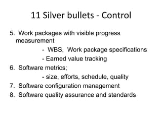 11 Silver bullets - Control
5. Work packages with visible progress
  measurement
           - WBS, Work package specifications
           - Earned value tracking
6. Software metrics;
           - size, efforts, schedule, quality
7. Software configuration management
8. Software quality assurance and standards
 
