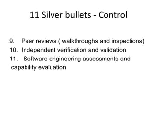 11 Silver bullets - Control

9. Peer reviews ( walkthroughs and inspections)
10. Independent verification and validation
11. Software engineering assessments and
capability evaluation
 