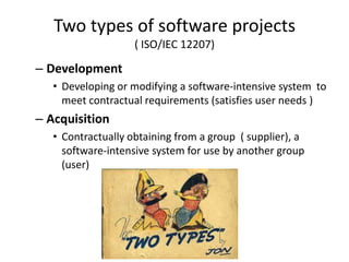 Two types of software projects
                    ( ISO/IEC 12207)

– Development
   • Developing or modifying a software-intensive system to
     meet contractual requirements (satisfies user needs )
– Acquisition
   • Contractually obtaining from a group ( supplier), a
     software-intensive system for use by another group
     (user)
 