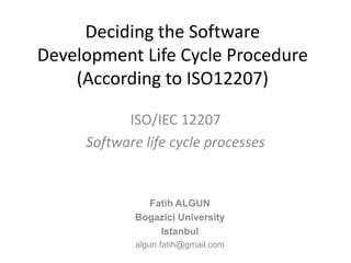 Deciding the Software
Development Life Cycle Procedure
    (According to ISO12207)

           ISO/IEC 12207
     Software life cycle processes


              Fatih ALGUN
            Bogazici University
                Istanbul
            algun.fatih@gmail.com
 