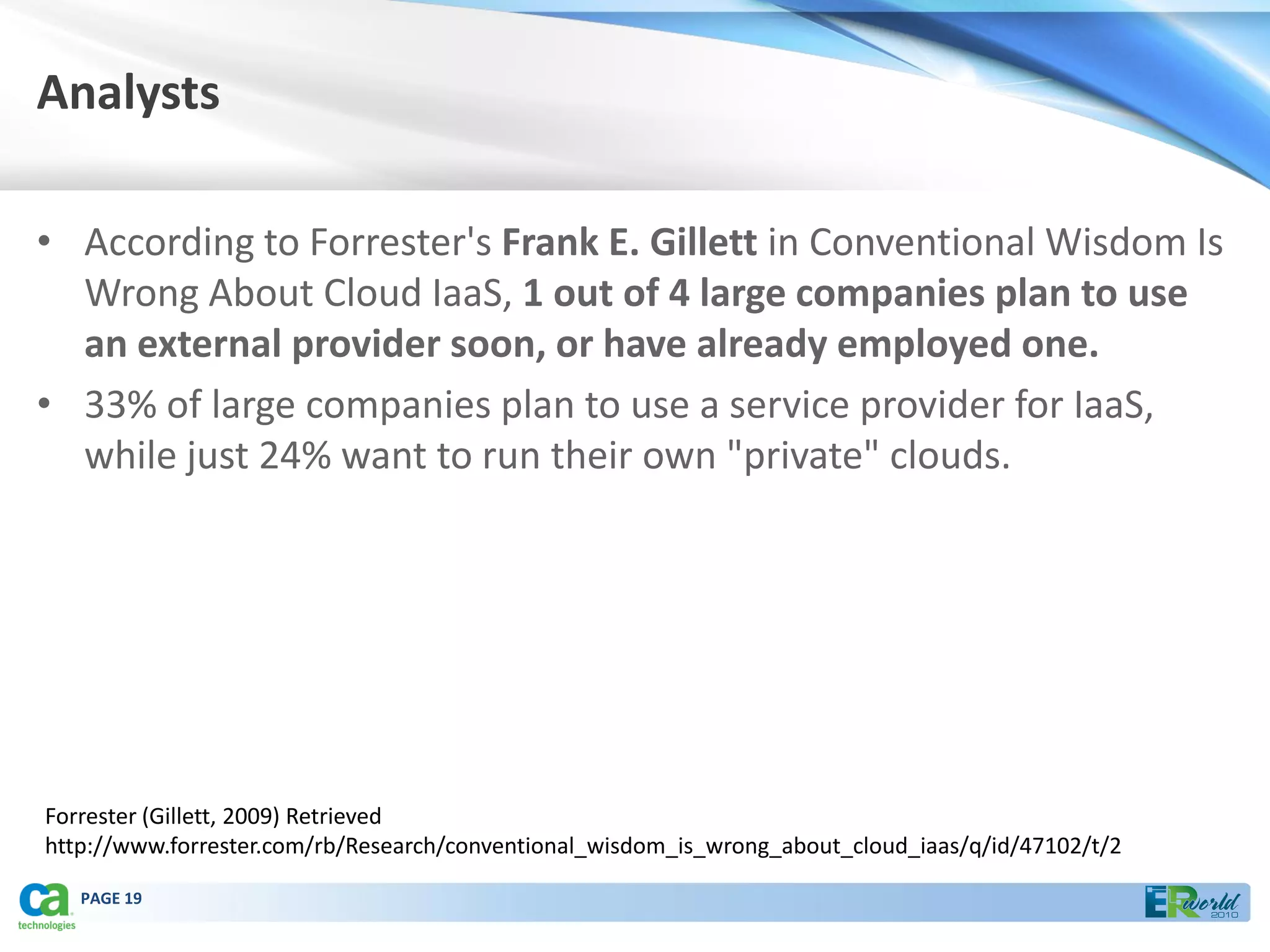 Analysts

• According to Forrester's Frank E. Gillett in Conventional Wisdom Is
  Wrong About Cloud IaaS, 1 out of 4 large companies plan to use
  an external provider soon, or have already employed one.
• 33% of large companies plan to use a service provider for IaaS,
  while just 24% want to run their own "private" clouds.




Forrester (Gillett, 2009) Retrieved
http://www.forrester.com/rb/Research/conventional_wisdom_is_wrong_about_cloud_iaas/q/id/47102/t/2

   PAGE 19
 