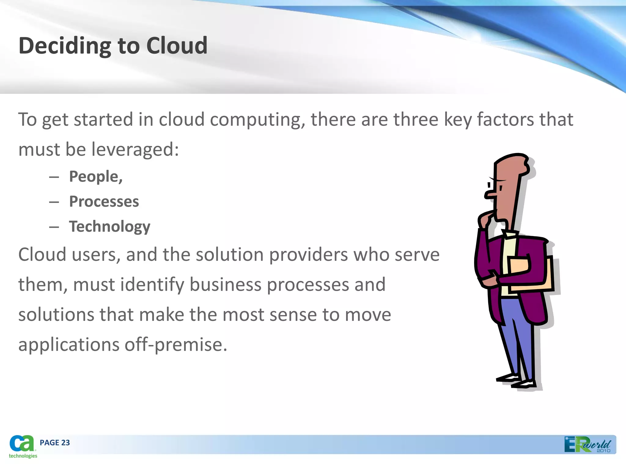 Deciding to Cloud

To get started in cloud computing, there are three key factors that
must be leveraged:
    – People,
    – Processes
    – Technology
Cloud users, and the solution providers who serve
them, must identify business processes and
solutions that make the most sense to move
applications off-premise.



  PAGE 23
 