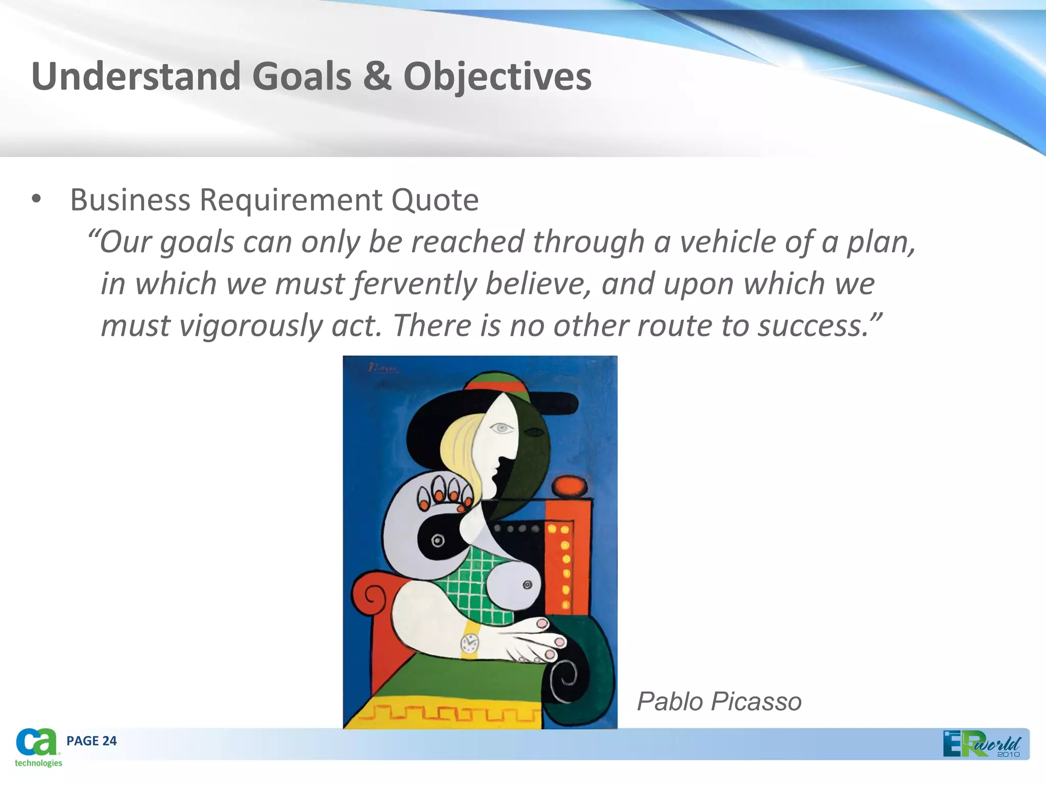 Understand Goals & Objectives

• Business Requirement Quote
   “Our goals can only be reached through a vehicle of a plan,
    in which we must fervently believe, and upon which we
    must vigorously act. There is no other route to success.”




                                          Pablo Picasso
  PAGE 24
 