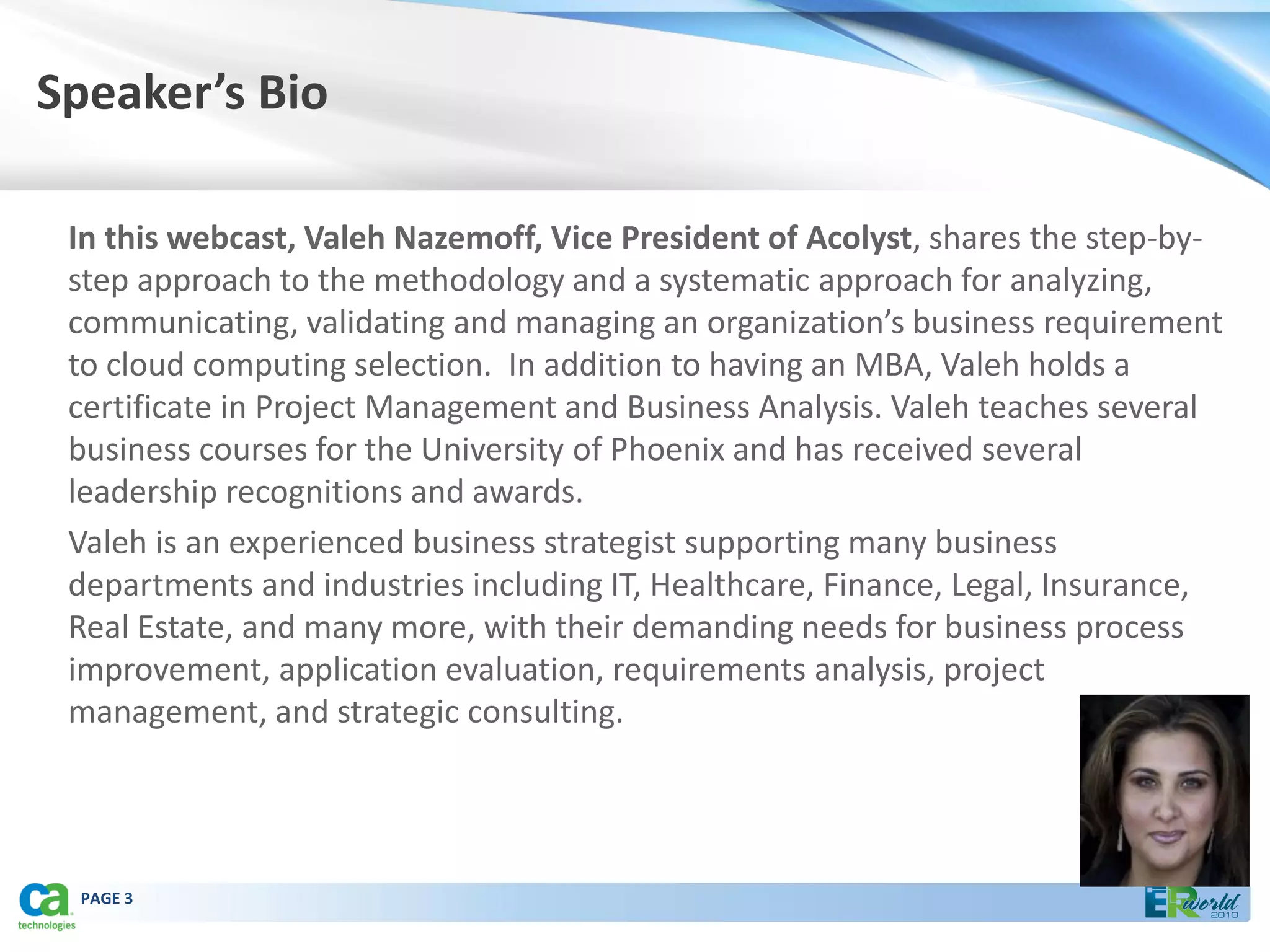 Speaker’s Bio

 In this webcast, Valeh Nazemoff, Vice President of Acolyst, shares the step-by-
 step approach to the methodology and a systematic approach for analyzing,
 communicating, validating and managing an organization’s business requirement
 to cloud computing selection. In addition to having an MBA, Valeh holds a
 certificate in Project Management and Business Analysis. Valeh teaches several
 business courses for the University of Phoenix and has received several
 leadership recognitions and awards.
 Valeh is an experienced business strategist supporting many business
 departments and industries including IT, Healthcare, Finance, Legal, Insurance,
 Real Estate, and many more, with their demanding needs for business process
 improvement, application evaluation, requirements analysis, project
 management, and strategic consulting.




 PAGE 3
 