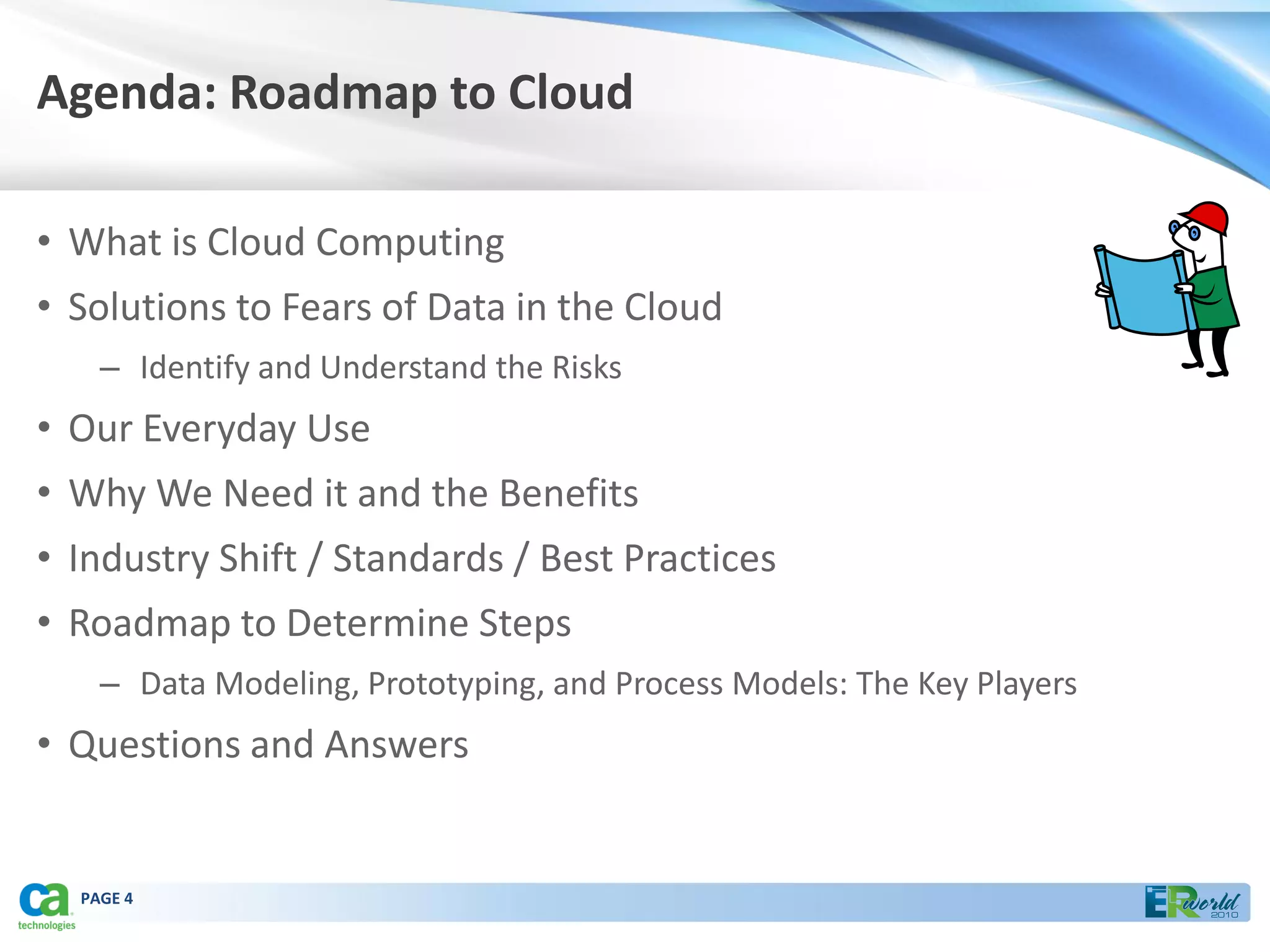 Agenda: Roadmap to Cloud

• What is Cloud Computing
• Solutions to Fears of Data in the Cloud
    – Identify and Understand the Risks
• Our Everyday Use
• Why We Need it and the Benefits
• Industry Shift / Standards / Best Practices
• Roadmap to Determine Steps
    – Data Modeling, Prototyping, and Process Models: The Key Players
• Questions and Answers


  PAGE 4
 