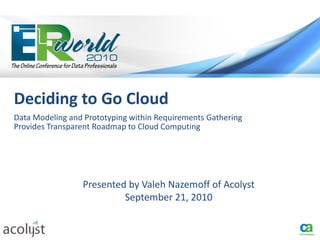 Deciding to Go Cloud
Data Modeling and Prototyping within Requirements Gathering
Provides Transparent Roadmap to Cloud Computing




                 Presented by Valeh Nazemoff of Acolyst
                          September 21, 2010
 