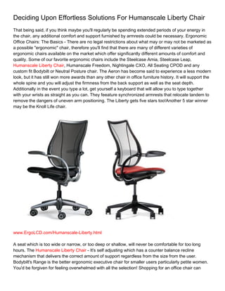 Deciding Upon Effortless Solutions For Humanscale Liberty Chair
That being said, if you think maybe you'll regularly be spending extended periods of your energy in
the chair, any additional comfort and support furnished by armrests could be necessary. Ergonomic
Office Chairs: The Basics - There are no legal restrictions about what may or may not be marketed as
a possible "ergonomic" chair, therefore you'll find that there are many of different varieties of
ergonomic chairs available on the market which offer significantly different amounts of comfort and
quality. Some of our favorite ergonomic chairs include the Steelcase Amia, Steelcase Leap,
Humanscale Liberty Chair, Humanscale Freedom, Nightingale CXO, All Seating CPOD and any
custom fit Bodybilt or Neutral Posture chair. The Aeron has become said to experience a less modern
look, but it has still won more awards than any other chair in office furniture history. It will support the
whole spine and you will adjust the firmness from the back support as well as the seat depth.
Additionally in the event you type a lot, get yourself a keyboard that will allow you to type together
with your wrists as straight as you can. They feeature synchronized armrests that relocate tandem to
remove the dangers of uneven arm positioning. The Liberty gets five stars too!Another 5 star winner
may be the Knoll Life chair.




www.ErgoLCD.com/Humanscale-Liberty.html

A seat which is too wide or narrow, or too deep or shallow, will never be comfortable for too long
hours. The Humanscale Liberty Chair - It's self adjusting which has a counter balance recline
mechanism that delivers the correct amount of support regardless from the size from the user.
Bodybilt's Range is the better ergonomic executive chair for smaller users particularly petite women.
You'd be forgiven for feeling overwhelmed with all the selection! Shopping for an office chair can
 