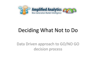 Deciding What Not to Do

Data Driven approach to GO/NO GO
         decision process
 