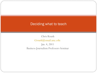 Chris Roush [email_address]   Jan. 4, 2011 Business Journalism Professors Seminar Deciding what to teach 