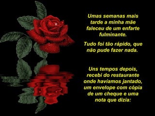 Umas semanas mais
tarde a minha mãe
faleceu de um enfarte
fulminante.
Tudo foi tão rápido, que
não pude fazer nada.
Uns tempos depois,
recebi do restaurante
onde havíamos jantado,
um envelope com cópia
de um cheque e uma
nota que dizia:

 