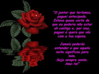 ”O jantar que teríamos,
paguei antecipado.
Estava quase certa de
que eu poderia não estar
ali contigo e, por isso,
paguei e quero que vás
com a tua esposa.
Jamais poderás
entender o que aquela
noite significou para
mim.
Seja sempre assim.
Amo-te!”

 