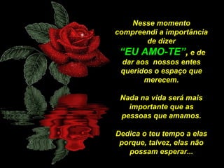 Nesse momento
compreendi a importância
de dizer
“EU AMO-TE”, e de
dar aos nossos entes
queridos o espaço que
merecem.
Nada na vida será mais
importante que as
pessoas que amamos.
Dedica o teu tempo a elas
porque, talvez, elas não
possam esperar...

 