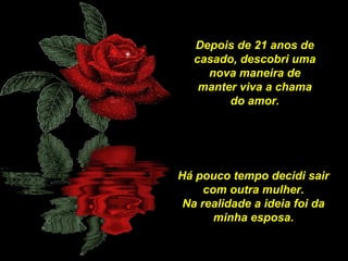 Depois de 21 anos de
casado, descobri uma
nova maneira de
manter viva a chama
do amor.

Há pouco tempo decidi sair
com outra mulher.
Na realidade a ideia foi da
minha esposa.

 