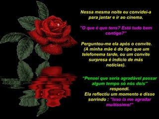 Nessa mesma noite eu convidei-a
para jantar e ir ao cinema.
”O que é que tens? Está tudo bem
contigo?”
Perguntou-me ela após o convite.
(A minha mãe é do tipo que um
telefonema tarde, ou um convite
surpresa é indicio de más
noticias).
“Pensei que seria agradável passar
algum tempo só nós dois”
respondi.
Ela reflectiu um momento e disse
sorrindo : ”Isso ia me agradar
muitíssimo!”

 