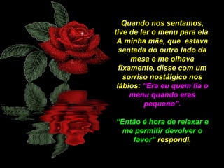 Quando nos sentamos,
tive de ler o menu para ela.
A minha mãe, que estava
sentada do outro lado da
mesa e me olhava
fixamente, disse com um
sorriso nostálgico nos
lábios: “Era eu quem lia o
menu quando eras
pequeno”.
“Então é hora de relaxar e
me permitir devolver o
favor” respondi.

 