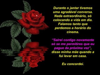 Durante o jantar tivemos
uma agradável conversa.
Nada extraordinário, só
colocando a vida em dia.
Falamos tanto que
perdemos a horário do
cinema.
“Sairei contigo novamente
só se me permitires que eu
pague da próxima vez”,
disse minha mãe quando a
fui levar em casa.
Eu concordei.

 