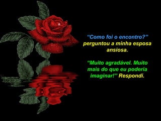 “Como foi o encontro?”
perguntou a minha esposa
ansiosa.
“Muito agradável. Muito
mais do que eu poderia
imaginar!” Respondi.

 