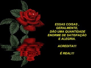ESSAS COISAS ,
GERALMENTE,
DÃO UMA QUANTIDADE
ENORME DE SATISFAÇÃO
E ALEGRIA.
ACREDITA!!!
É REAL!!!

 