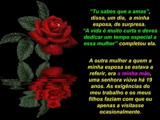 “Tu sabes que a amas”,
disse, um dia, a minha
esposa, de surpresa.
“A vida é muito curta e deves
dedicar um tempo especial a
essa mulher” completou ela.
A outra mulher a quem a
minha esposa se estava a
referir, era a minha mãe,
uma senhora viúva há 19
anos. As exigências do
meu trabalho e os meus
filhos faziam com que eu
apenas a visitasse
ocasionalmente.

 