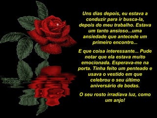 Uns dias depois, eu estava a
conduzir para ir busca-la,
depois do meu trabalho. Estava
um tanto ansioso...uma
ansiedade que antecede um
primeiro encontro...
E que coisa interessante... Pude
notar que ela estava muito
emocionada. Esperava-me na
porta. Tinha feito um penteado e
usava o vestido em que
celebrou o seu último
aniversário de bodas.
O seu rosto irradiava luz, como
um anjo!

 