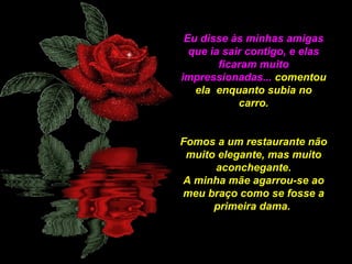 Eu disse às minhas amigas
que ia sair contigo, e elas
ficaram muito
impressionadas... comentou
ela enquanto subia no
carro.
Fomos a um restaurante não
muito elegante, mas muito
aconchegante.
A minha mãe agarrou-se ao
meu braço como se fosse a
primeira dama.

 