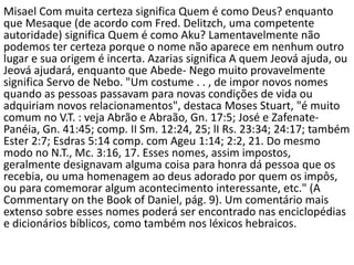 Misael Com muita certeza significa Quem é como Deus? enquanto
que Mesaque (de acordo com Fred. Delitzch, uma competente
autoridade) significa Quem é como Aku? Lamentavelmente não
podemos ter certeza porque o nome não aparece em nenhum outro
lugar e sua origem é incerta. Azarias significa A quem Jeová ajuda, ou
Jeová ajudará, enquanto que Abede- Nego muito provavelmente
significa Servo de Nebo. "Um costume . . , de impor novos nomes
quando as pessoas passavam para novas condições de vida ou
adquiriam novos relacionamentos", destaca Moses Stuart, "é muito
comum no V.T. : veja Abrão e Abraão, Gn. 17:5; José e Zafenate-
Panéia, Gn. 41:45; comp. II Sm. 12:24, 25; lI Rs. 23:34; 24:17; também
Ester 2:7; Esdras 5:14 comp. com Ageu 1:14; 2:2, 21. Do mesmo
modo no N.T., Mc. 3:16, 17. Esses nomes, assim impostos,
geralmente designavam alguma coisa para honra dá pessoa que os
recebia, ou uma homenagem ao deus adorado por quem os impôs,
ou para comemorar algum acontecimento interessante, etc." (A
Commentary on the Book of Daniel, pág. 9). Um comentário mais
extenso sobre esses nomes poderá ser encontrado nas enciclopédias
e dicionários bíblicos, como também nos léxicos hebraicos.
 