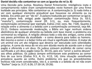 Daniel decidiu não contaminar-se com as iguarias do rei (v. 8)
Uma Decisão pela Justiça. Resolveu Daniel firmemente. Inteligência inata e
comportamento nobre eram complementados neste homem por uma firme
lealdade aos princípios. Não contaminar-se. A contaminação (v. 5) nada tinha a
ver com qualquer elemento prejudicial que houvesse no alimento ou na
bebida. Era antes por ser "do rei". A palavra traduzida por contaminar-se (ga'al,
uma palavra heb. antiga) pode significar contaminação física (Is. 63:3,
"mancha"), contaminação moral (Sf. 3:1), ou, mais frequentemente,
contaminação cerimonial (por exemplo, Esdras 2:62; cons. Ne. 7:64). Quanto à
relação entre o alimento e a bebida com a contaminação cerimonial, veja Mt.
15:11. Embora recomende moderação, a Bíblia em lugar nenhum ordena
abstinência de qualquer alimento ou bebida com base moral; o problema era
cerimonial ou religioso. A religião afetava toda a vida dos antigos, como ainda
nos povos primitivos da atualidade - e como deveria para todos os homens.
Até mesmo o comer e o beber tinha um ritual e significado místico. O matar de
um animal era um ato religioso que deveria ser executado com solenidades
próprias. A carne da mesa do rei era sem dúvida morta de acordo com o ritual
pagão e oferecida a um deus. Os judeus estavam proibidos de comer carne
sacrificada a um deus pagão (veja Êx. 34:15), pois era "servir a outros deuses"
aos olhos públicos. Os judeus sempre enfrentaram este problema ao comer
fora de sua terra (Oséias 9:3, 4; Ez. 4:13, 14). Uma situação semelhante
prevalecia quanto ao vinho. Outro problema era que os procedimentos
levíticos não eram considerados, isto é, a comida e a bebida do rei não eram
"Kosher" (veja Lv. 3:17; 6:26; 17:10-14; 19:26).
 