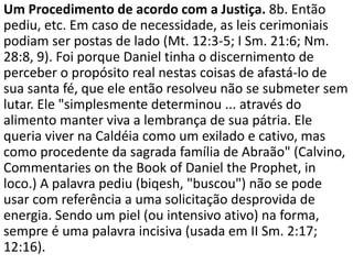 Um Procedimento de acordo com a Justiça. 8b. Então
pediu, etc. Em caso de necessidade, as leis cerimoniais
podiam ser postas de lado (Mt. 12:3-5; I Sm. 21:6; Nm.
28:8, 9). Foi porque Daniel tinha o discernimento de
perceber o propósito real nestas coisas de afastá-lo de
sua santa fé, que ele então resolveu não se submeter sem
lutar. Ele "simplesmente determinou ... através do
alimento manter viva a lembrança de sua pátria. Ele
queria viver na Caldéia como um exilado e cativo, mas
como procedente da sagrada família de Abraão" (Calvino,
Commentaries on the Book of Daniel the Prophet, in
loco.) A palavra pediu (biqesh, "buscou") não se pode
usar com referência a uma solicitação desprovida de
energia. Sendo um piel (ou intensivo ativo) na forma,
sempre é uma palavra incisiva (usada em II Sm. 2:17;
12:16).
 