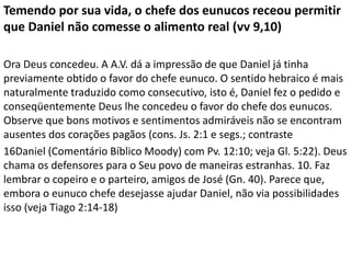 Temendo por sua vida, o chefe dos eunucos receou permitir
que Daniel não comesse o alimento real (vv 9,10)
Ora Deus concedeu. A A.V. dá a impressão de que Daniel já tinha
previamente obtido o favor do chefe eunuco. O sentido hebraico é mais
naturalmente traduzido como consecutivo, isto é, Daniel fez o pedido e
conseqüentemente Deus lhe concedeu o favor do chefe dos eunucos.
Observe que bons motivos e sentimentos admiráveis não se encontram
ausentes dos corações pagãos (cons. Js. 2:1 e segs.; contraste
16Daniel (Comentário Bíblico Moody) com Pv. 12:10; veja Gl. 5:22). Deus
chama os defensores para o Seu povo de maneiras estranhas. 10. Faz
lembrar o copeiro e o parteiro, amigos de José (Gn. 40). Parece que,
embora o eunuco chefe desejasse ajudar Daniel, não via possibilidades
isso (veja Tiago 2:14-18)
 